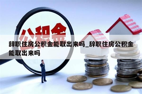 辞职住房公积金能取出来吗_辞职住房公积金能取出来吗